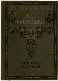 The Wonder Book of Knowledge: The Marvels of Modern Industry and Invention, the Interesting Stories of Common Things, the Mysterious Processes of Nature Simply Explained