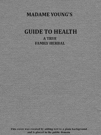 Madame Young's Guide to Health: Her experience and practice for nearly forty years; a true family herbal, wherein is displayed the true properties and medical virtues of all the roots, herbs, &c., indigenous to the United States, and their combination in all the diseases the human body is heir to; a