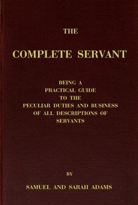 The complete servant: Being a practical guide to the peculiar duties and business of all descriptions of servants, from the housekeeper to the servant of all-work, and from the land steward to the foot-boy. With useful receipts and tables