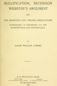 Nullification, Secession, Webster's Argument, and the Kentucky and Virginia Resolutions: Considered in Reference to the Constitution and Historically
