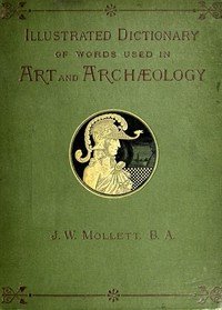 An Illustrated Dictionary of Words used in Art and Archaeology: Explaining terms frequently used in works on architecture, arms, bronzes, Christian art, colour, costume, decoration, devices, emblems, heraldry, lace, personal ornaments, pottery, painting, sculpture, &c., with their derivations.