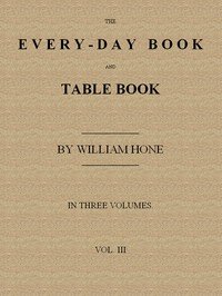 The Every-day Book and Table Book. v. 3 (of 3): Everlasting Calerdar of Popular Amusements, Sports, Pastimes, Ceremonies, Manners, Customs and Events, Incident to Each of the Three Hundred and Sixty-five Days, in past and Present Times; Forming a Complete History of the Year, Month, and Seasons, and