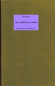 Essay on the effects of iodine on the human constitution: With practical observation on its use in the cure of bronchocele, scrophula, and the tuberculous diseases of the chest and abdomen