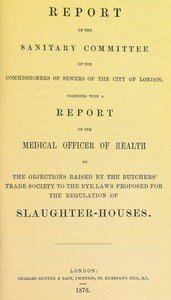 Report of the Sanitary Committee of the Commissioners of Sewers of the City of London, together with a report of the Medical Officer of Health on the objections raised by the Butchers' Trade Society to the bye-laws proposed for the regulation of slaughter-houses