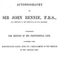 Autobiography of Sir John Rennie, F.R.S., Past President of the Institute of Civil Engineers: Comprising the history of his professional life, together with reminiscences dating from the commencement of the century to the present time.