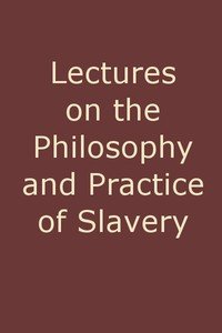 Lectures on the Philosophy and Practice of Slavery: As Exhibited in the Institution of Domestic Slavery in the United States, with the Duties of Masters to Slaves