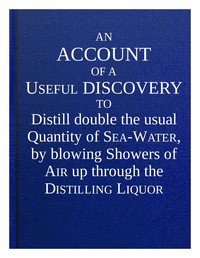An account of a useful discovery to distill double the usual quantity of sea-water, by blowing showers of air up through the distilling liquor : $b and an account of the great benefit of ventilators in many instances, in preserving the health and lives of people, in slave and other transport ships .