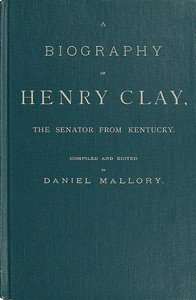 A Biography of Henry Clay, the Senator from Kentucky: Containing Also, a Complete Report of All His Speeches; Selections From His Private Correspondence; Eulogies in the Senate and House; and a Poem, by George D. Prentice, Esq.