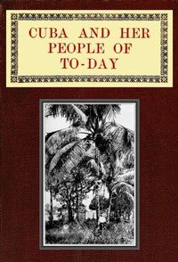 Cuba and Her People of To-day: An account of the history and progress of the island previous to its independence; a description of its physical features; a study of its people; and, in particular, an examination of its present political conditions, its industries, natural resources, and prospects; t