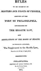 Rules to be observed by masters and pilots of vessels, arriving at the port of Philadelphia,: established by the health law, and regulations of the Board of Health, to which is annexed, a supplement to the health law, passed on the 2d day of April, 1821.