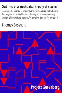 Outlines of a mechanical theory of storms : $b containing the true law of lunar influence, with practical instructions to the navigator, to enable him approximately to calculate the coming changes of the wind and weather, for any given day, and for any part of the ocean