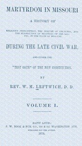 Martyrdom in Missouri, Volume 1 (of 2) : $b A history of religious proscription, the seizure of churches, and the persecution of ministers of the Gospel, in the state of Missouri during the late Civil War, and under the "Test Oath" of the new Constitution.