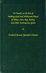 A treatise on the art of making good wholesome bread of wheat, oats, rye, barley and other farinaceous grains: Exhibiting the alimentary properties and chemical constitution of different kinds of bread corn, and of the various substitutes used for bread, in different parts of the world
