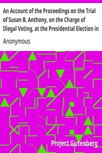 An Account of the Proceedings on the Trial of Susan B. Anthony, on the Charge of Illegal Voting, at the Presidential Election in Nov., 1872, and on the Trial of Beverly W. Jones, Edwin T. Marsh, and William B. Hall, the Inspectors of Election by Whom Her Vote was Received.