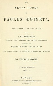 The seven books of Paulus Ægineta, volume 1 (of 3) : $b translated from the Greek: with a commentary embracing a complete view of the knowledge possessed by the Greeks, Romans, and Arabians on all subjects connected with medicine and  surgery