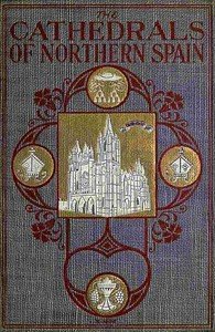 The Cathedrals of Northern Spain: Their History and Their Architecture; Together with Much of Interest Concerning the Bishops, Rulers and Other Personages Identified with Them