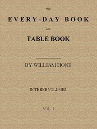 The Every-day Book and Table Book, v. 1 (of 3): or Everlasting Calendar of Popular Amusements, Sports, Pastimes, Ceremonies, Manners, Customs and Events, Incident to Each of the Three Hundred and Sixty-five Days, in past and Present Times; Forming a Complete History of the Year, Month, and Seasons, 