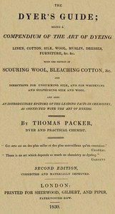 The Dyer's Guide: Being a compendium of the art of dyeing linen, cotton, silk, wool, muslin, dresses, furniture, &c. &c.; with the method of scouring wool, bleaching cotton, &c., and directions for ungumming silk, and for whitening and sulphuring silk and wool; and also an introductory epitome of th